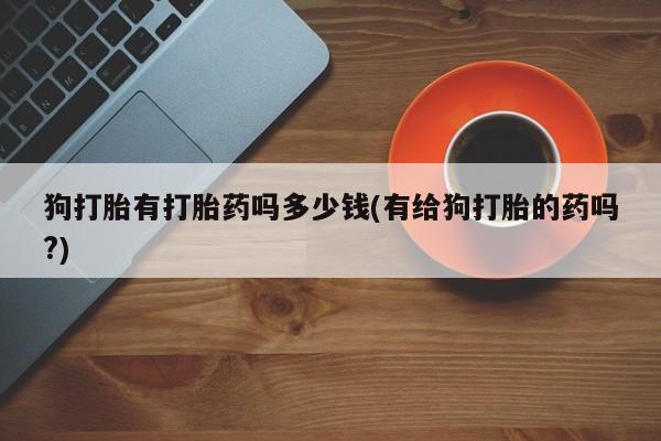 哪里有堕胎药微信狗打胎有打胎药吗多少钱(有给狗打胎的药吗?)