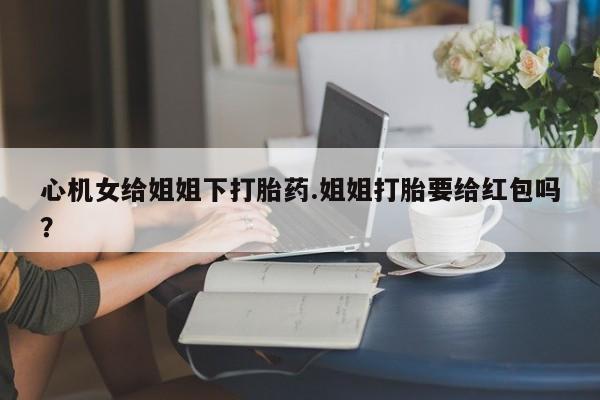 哪里有堕胎药微信心机女给姐姐下打胎药.姐姐打胎要给红包吗？