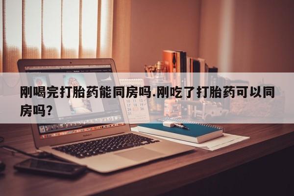 哪里有堕胎药微信刚喝完打胎药能同房吗.刚吃了打胎药可以同房吗？