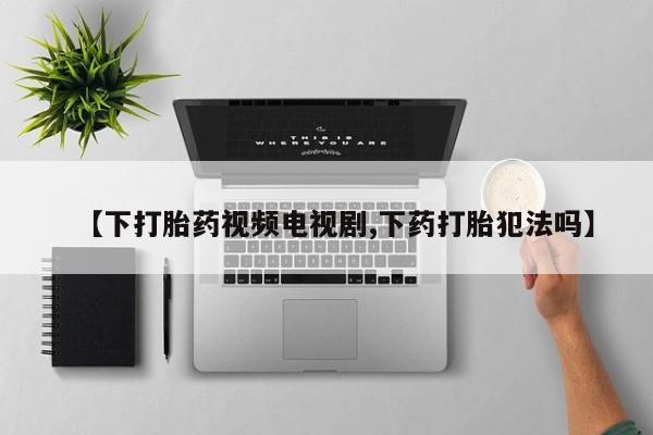 哪里有堕胎药微信【下打胎药视频电视剧,下药打胎犯法吗】