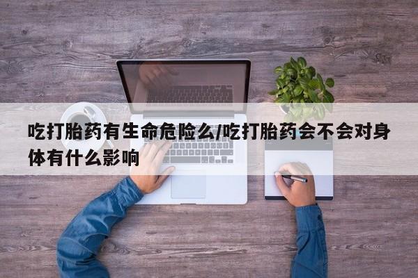 哪里有堕胎药微信吃打胎药有生命危险么/吃打胎药会不会对身体有什么影响