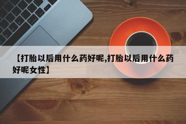 哪里有堕胎药微信【打胎以后用什么药好呢,打胎以后用什么药好呢女性】