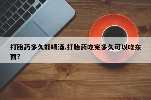 哪里有堕胎药微信打胎药多久能喝酒.打胎药吃完多久可以吃东西？
