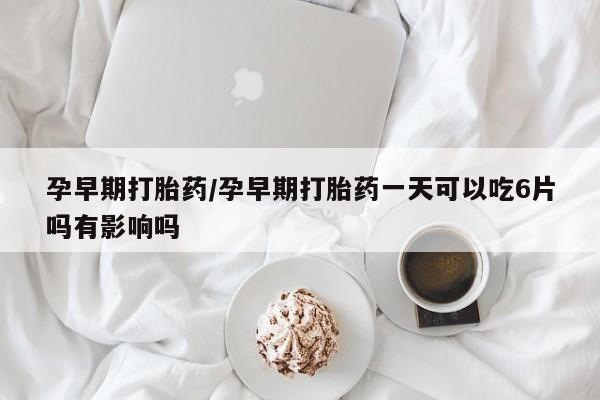 哪里有堕胎药微信孕早期打胎药/孕早期打胎药一天可以吃6片吗有影响吗